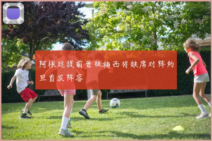 阿根廷提前晋级梅西将缺席对阵约旦首发阵容