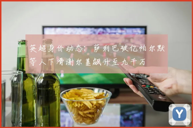 英超身价动态：萨利巴破亿帕尔默等人下滑谢尔基飙升至九千万