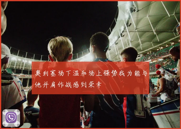 奥利塞场下温和场上强势我为能与他并肩作战感到荣幸