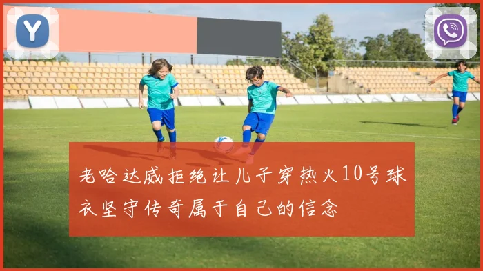 老哈达威拒绝让儿子穿热火10号球衣坚守传奇属于自己的信念