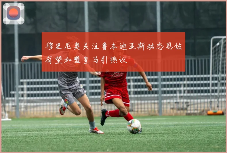 穆里尼奥关注鲁本迪亚斯动态恩佐有望加盟皇马引热议