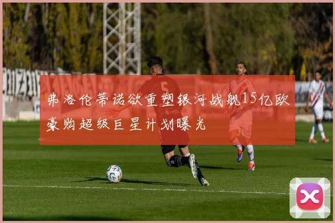 弗洛伦蒂诺欲重塑银河战舰15亿欧豪购超级巨星计划曝光