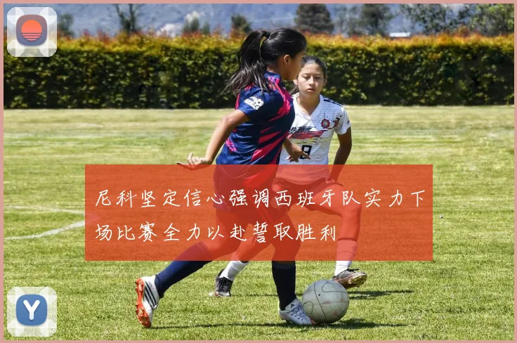 尼科坚定信心强调西班牙队实力下场比赛全力以赴誓取胜利