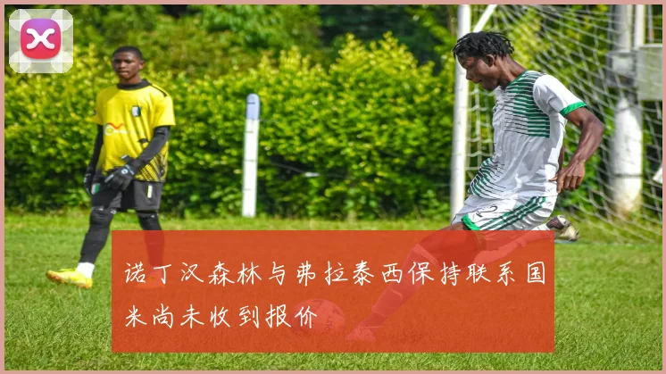 诺丁汉森林与弗拉泰西保持联系国米尚未收到报价