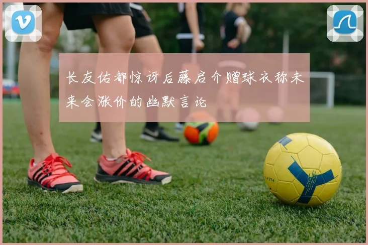 长友佑都惊讶后藤启介赠球衣称未来会涨价的幽默言论