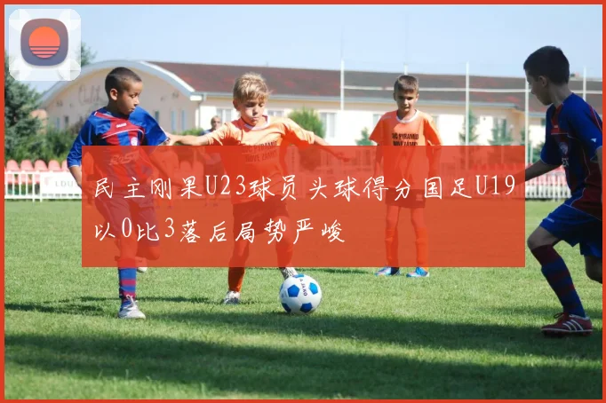 民主刚果U23球员头球得分国足U19以0比3落后局势严峻