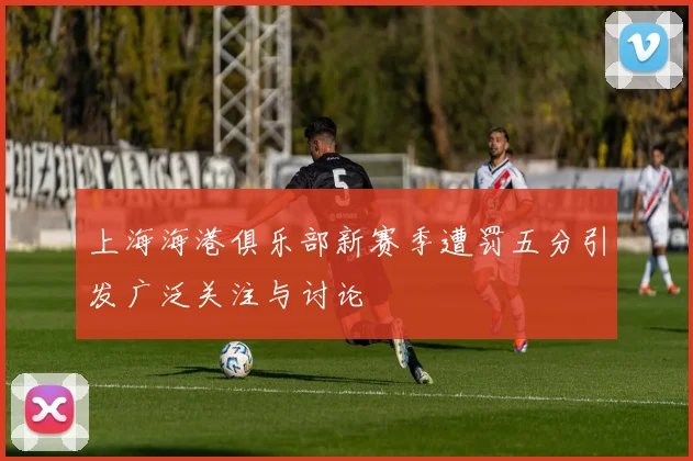 上海海港俱乐部新赛季遭罚五分引发广泛关注与讨论
