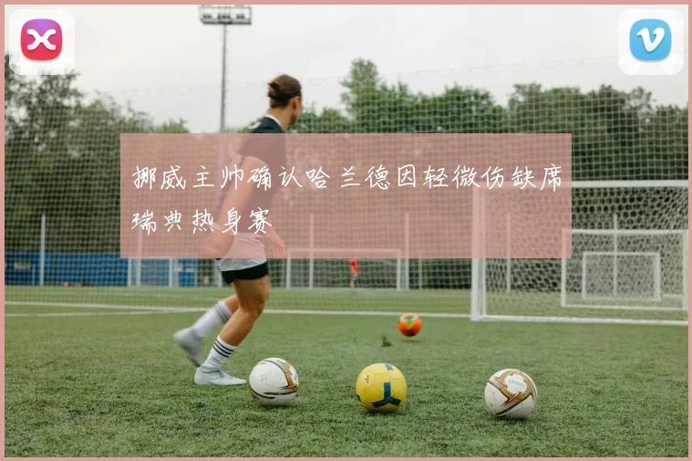 挪威主帅确认哈兰德因轻微伤缺席瑞典热身赛