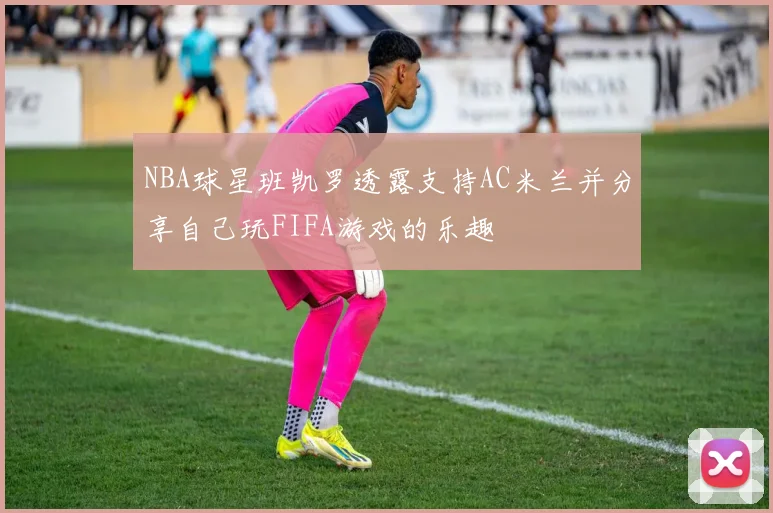 NBA球星班凯罗透露支持AC米兰并分享自己玩FIFA游戏的乐趣