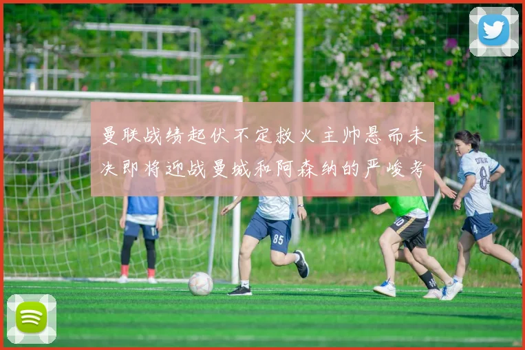 曼联战绩起伏不定救火主帅悬而未决即将迎战曼城和阿森纳的严峻考验