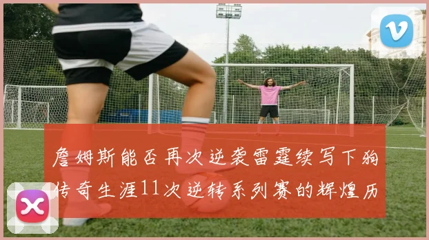 詹姆斯能否再次逆袭雷霆续写下狗传奇生涯11次逆转系列赛的辉煌历史