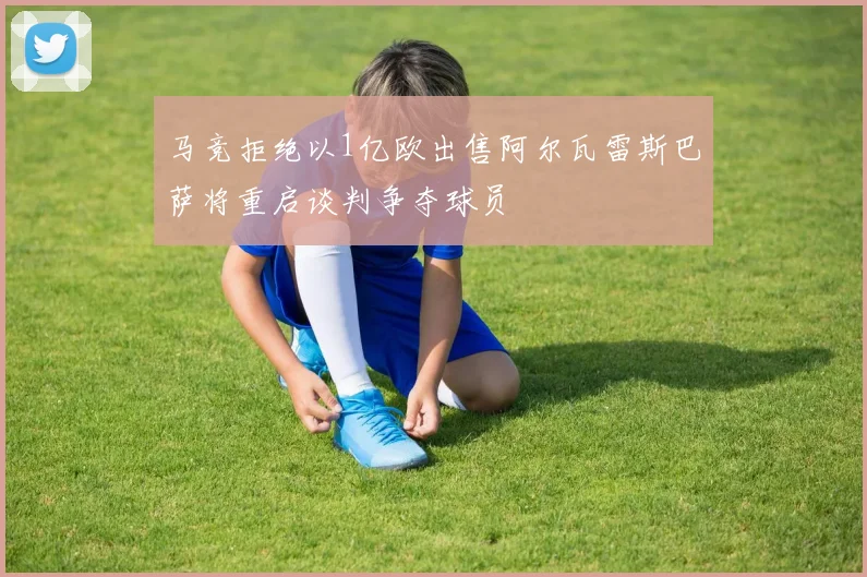 马竞拒绝以1亿欧出售阿尔瓦雷斯巴萨将重启谈判争夺球员