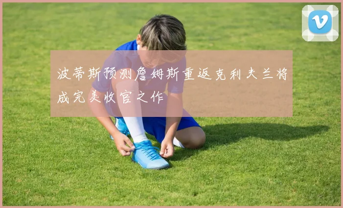 波蒂斯预测詹姆斯重返克利夫兰将成完美收官之作