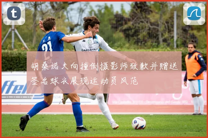胡桑诺夫向撞倒摄影师致歉并赠送签名球衣展现运动员风范
