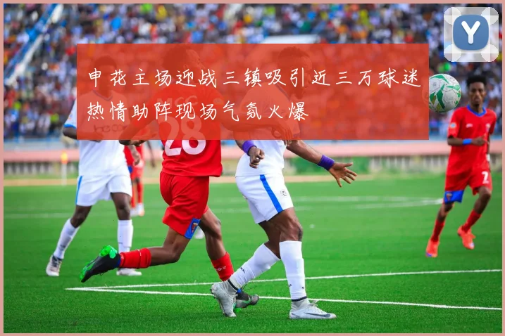 申花主场迎战三镇吸引近三万球迷热情助阵现场气氛火爆