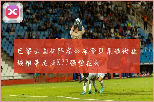 巴黎法国杯阵容公布登贝莱领衔杜埃维蒂尼亚K77强势在列