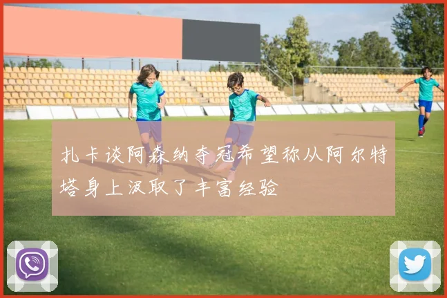 扎卡谈阿森纳夺冠希望称从阿尔特塔身上汲取了丰富经验