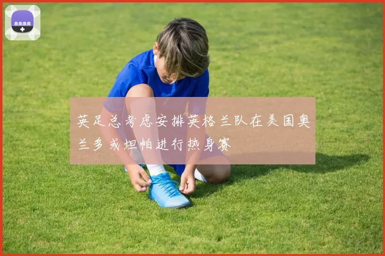 英足总考虑安排英格兰队在美国奥兰多或坦帕进行热身赛